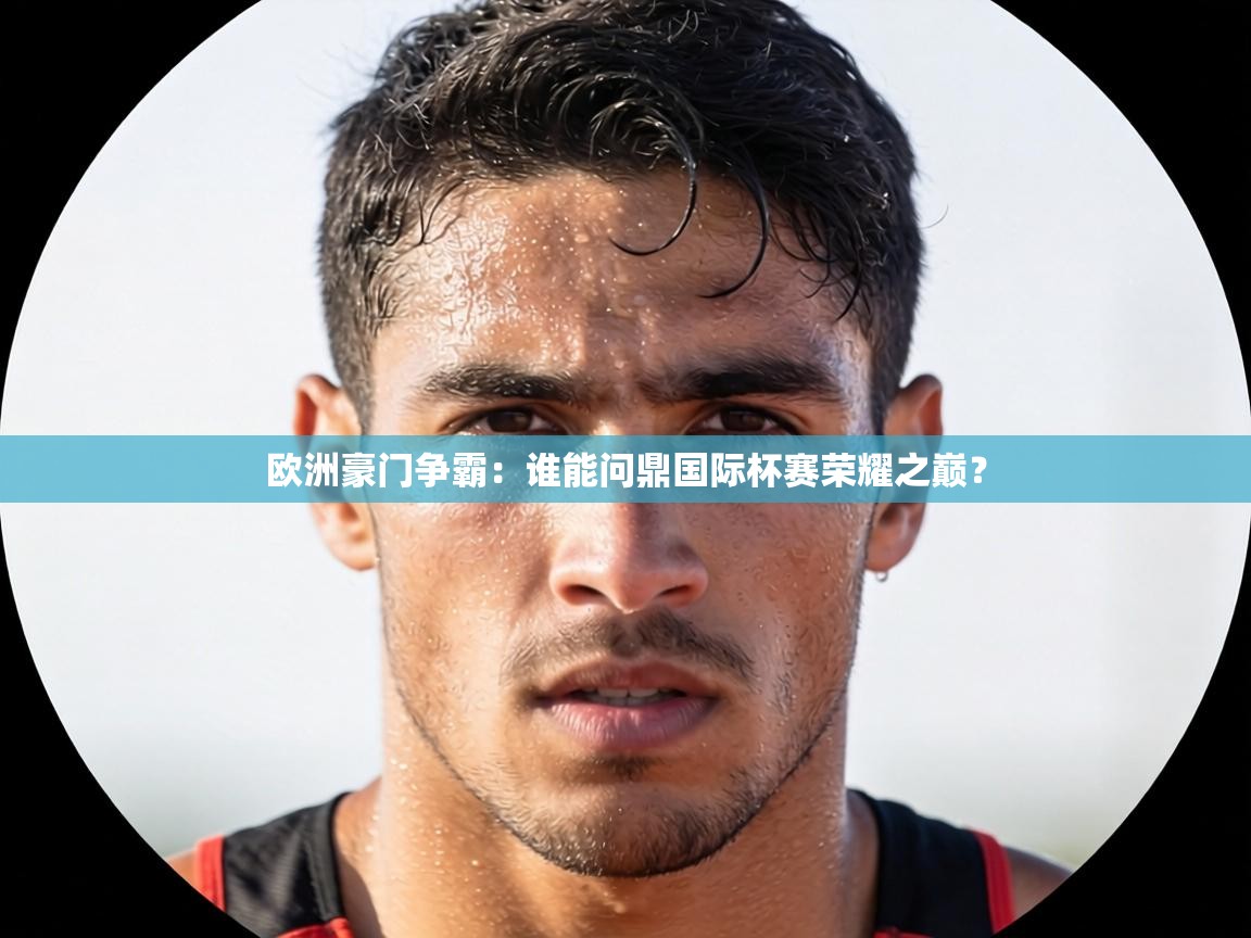 欧洲豪门争霸:谁能问鼎国际杯赛荣耀之巅? 第2张